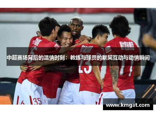 中超赛场背后的温情时刻：教练与球员的默契互动与动情瞬间